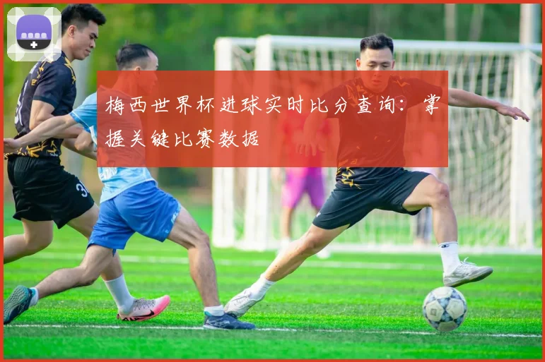 梅西世界杯进球实时比分查询：掌握关键比赛数据