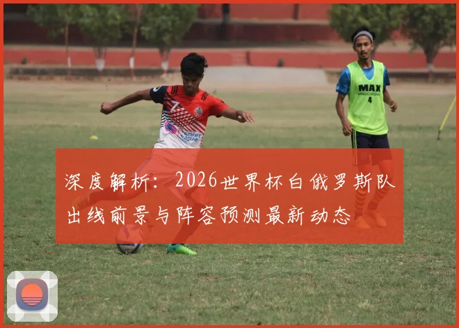 深度解析：2026世界杯白俄罗斯队出线前景与阵容预测最新动态