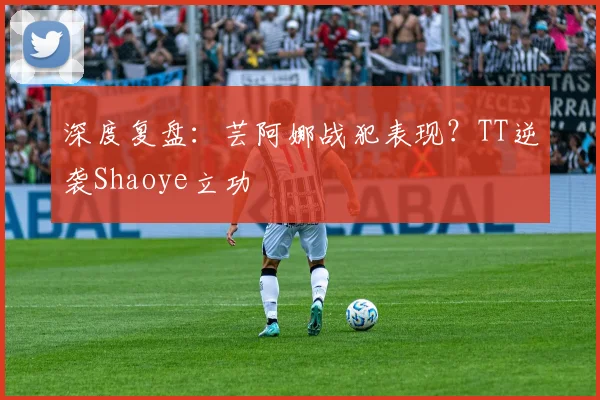 深度复盘:芸阿娜战犯表现?TT逆袭Shaoye立功