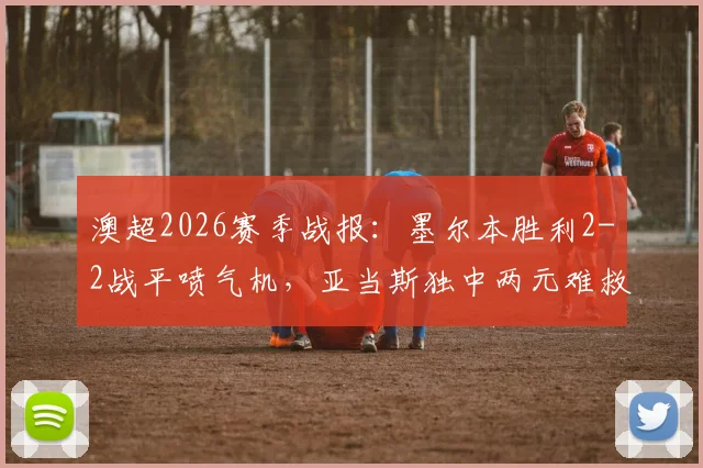 澳超2026赛季战报：墨尔本胜利2-2战平喷气机，亚当斯独中两元难救主