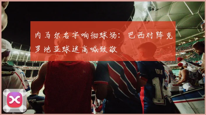内马尔名字响彻球场:巴西对阵克罗地亚球迷高喊致敬