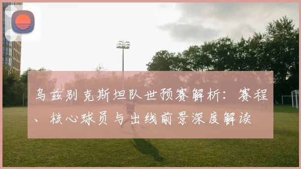 乌兹别克斯坦队世预赛解析：赛程、核心球员与出线前景深度解读