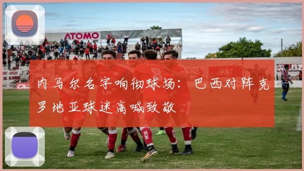内马尔名字响彻球场：巴西对阵克罗地亚球迷高喊致敬