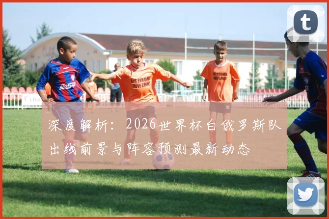 深度解析：2026世界杯白俄罗斯队出线前景与阵容预测最新动态